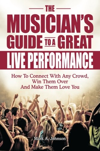 The Musician's Guide To A Great Live Performance: How To Connect With Any Crowd, Win Them Over And Make Them Love You