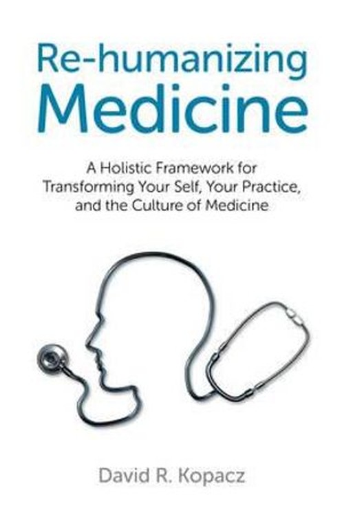 Rehumanizing Medicine A Holistic Framework for Transforming Your Self, Your Practice, and the Culture of Medicine