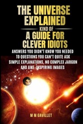 The Universe Explained (Kind Of) A Guide For Clever Idiots: Answers You Didn’t Know You Needed to Questions You Can’t Quite Ask- Simple explanations, No complex jargon, and awe-inspiring images.
