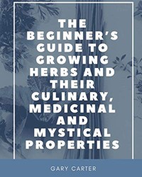 The Beginner's Guide to Growing Herbs and their Culinary, Medicinal and Mystical Properties