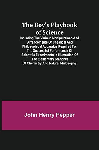 The Boy's Playbook of Science; Including the Various Manipulations and Arrangements of Chemical and Philosophical Apparatus Required for the Successful Performance of Scientific Experiments in Illustration of the Elementary Branches of Chemistry and Natural Ph