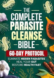 Complete Parasite Cleanse Bible : A Natural Detox Program to Eliminate Hidden Parasites, Heal Your Gut and Restore Health Fast--Includes a 60-Day Protocol, Herbal Remedies, and Long-Term Protection