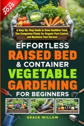 Effortless Raised Bed and Container Vegetable Gardening for Beginners : A Step-By-Step Guide to Grow Healthier Food, Use Companion Plants for Organic Pest Control, and Maximize Your Harvest