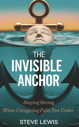 The Invisible Anchor: Staying Strong When Caregiving Pulls You Under: A Lifeline for Overwhelmed Caregivers to Reclaim Their Health, Hope, and Identity
