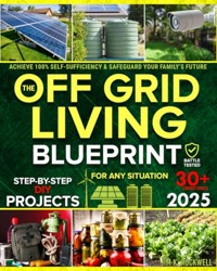 The Off-Grid Living Blueprint: Complete & Proven DIY Solutions to Achieve 100% Self-Sufficiency. Secure All Essential Resources, Fortify Your Home & Safeguard Your Family’s Future Through Any Crisis