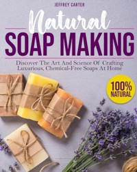 Natural Soap Making: Discover The Art And Science Of Crafting Luxurious,Chemical-Free Soaps At Home