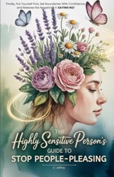 The Highly Sensitive Person's Guide to Stop People-Pleasing: Finally, Put Yourself First, Set Boundaries with Confidence, and Release the Negativity in Saying NO!