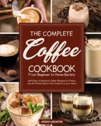 Complete Coffee Cookbook : 365 Days of Delicious Coffee Recipes for Preparing the Perfect Brew in the Comfort of Your Home from Beginner to Home-Barista