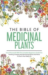 The Bible Of Medicinal Plants: Save Thousands With The Complete Beginners Guide On: Planting, Growing, And Harvesting Plants And Herbs To Use In Your Daily Life