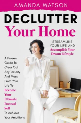 Declutter Your Home, Streamline Your Life, and Accomplish Your Dream Lifestyle : A Proven Guide to Clear Out Toxicity and Mess from Your Life to Become Your Ultimate Focused Self and Achieve Your Ambitions