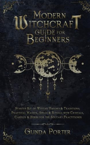 Modern Witchcraft Guide for Beginners : Starter Kit of Wiccan History and Traditions; Practical Magick, Spells and Rituals with Crystals, Candles, and Herbs for the Solitary Practitioner