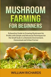 Mushroom Farming For Beginners: Exhaustive Guide to Growing Mushroom for Profits with Simple and Advanced Techniques for the Small Scale in a Domestic Environment, Homestead and Urban Farmer