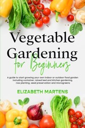 Vegetable Gardening for Beginners : A Guide to Start Growing Your Own Indoor or Outdoor Food Garden Including Container, Raised Bed and Kitchen Gardening, Row Planting, Seed Preservation and Microgreens