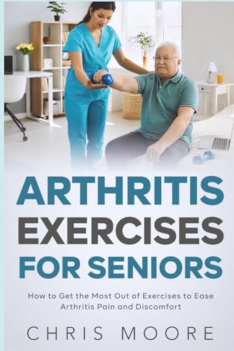 Arthritis Exercises For Seniors: How to Get the Most Out of Exercises to Ease Arthritis Pain and Discomfort