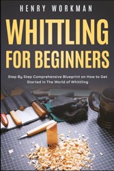 Whittling for Beginners: Step By Step Comprehensive Blueprint on How to Get Started in The World of Whittling