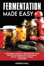 Fermentation Made Easy: A Beginner's Guide to Fermentation with Recipes for Fermented Vegetables, Kimchi, Kombucha, Pickles and more