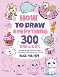 How to Draw Everything : 300 Drawings of Cute Stuff, Animals, Food, Gifts, and Other Amazing Things Book for Kids