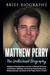 Matthew Perry the Undisclosed Biography: Childhood Abandonment and How it Affected His Fame and Fortune, Addiction and Journey Towards Recovery, Relationship Ups and Down to the Tragic End of a Friend